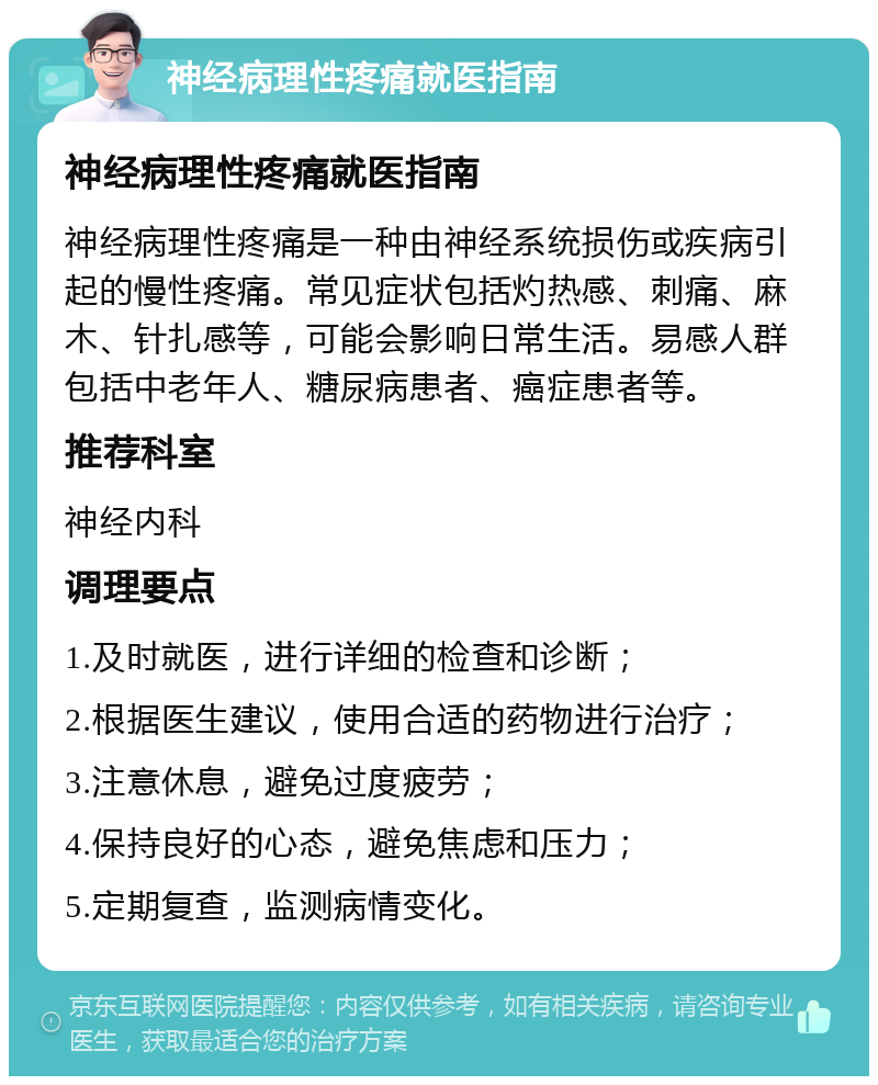 神经病理性疼痛就医指南 神经病理性疼痛就医指南 神经病理性疼痛是一种由神经系统损伤或疾病引起的慢性疼痛。常见症状包括灼热感、刺痛、麻木、针扎感等，可能会影响日常生活。易感人群包括中老年人、糖尿病患者、癌症患者等。 推荐科室 神经内科 调理要点 1.及时就医，进行详细的检查和诊断； 2.根据医生建议，使用合适的药物进行治疗； 3.注意休息，避免过度疲劳； 4.保持良好的心态，避免焦虑和压力； 5.定期复查，监测病情变化。