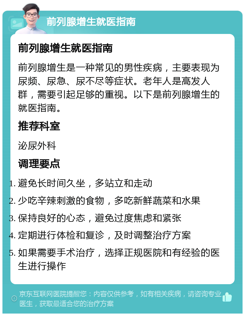 前列腺增生就医指南 前列腺增生就医指南 前列腺增生是一种常见的男性疾病，主要表现为尿频、尿急、尿不尽等症状。老年人是高发人群，需要引起足够的重视。以下是前列腺增生的就医指南。 推荐科室 泌尿外科 调理要点 避免长时间久坐，多站立和走动 少吃辛辣刺激的食物，多吃新鲜蔬菜和水果 保持良好的心态，避免过度焦虑和紧张 定期进行体检和复诊，及时调整治疗方案 如果需要手术治疗，选择正规医院和有经验的医生进行操作