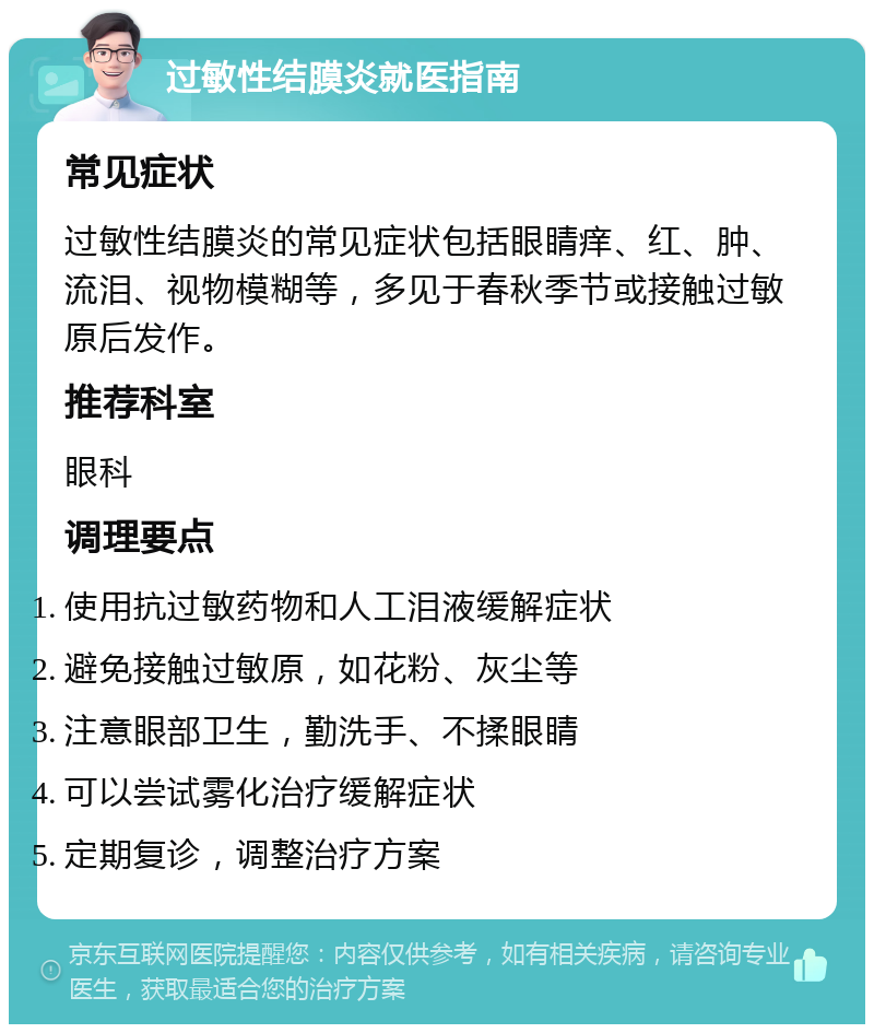 过敏性结膜炎就医指南 常见症状 过敏性结膜炎的常见症状包括眼睛痒、红、肿、流泪、视物模糊等，多见于春秋季节或接触过敏原后发作。 推荐科室 眼科 调理要点 使用抗过敏药物和人工泪液缓解症状 避免接触过敏原，如花粉、灰尘等 注意眼部卫生，勤洗手、不揉眼睛 可以尝试雾化治疗缓解症状 定期复诊，调整治疗方案