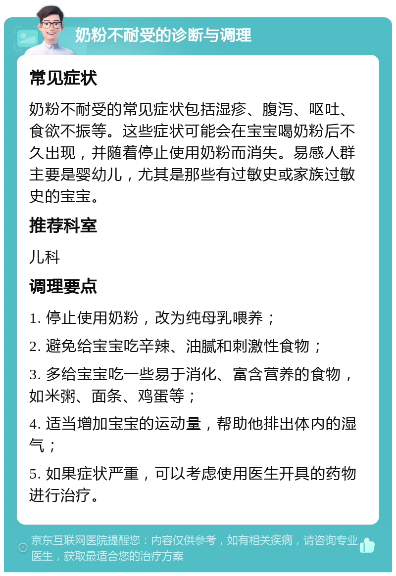 奶粉不耐受的诊断与调理 常见症状 奶粉不耐受的常见症状包括湿疹、腹泻、呕吐、食欲不振等。这些症状可能会在宝宝喝奶粉后不久出现，并随着停止使用奶粉而消失。易感人群主要是婴幼儿，尤其是那些有过敏史或家族过敏史的宝宝。 推荐科室 儿科 调理要点 1. 停止使用奶粉，改为纯母乳喂养； 2. 避免给宝宝吃辛辣、油腻和刺激性食物； 3. 多给宝宝吃一些易于消化、富含营养的食物，如米粥、面条、鸡蛋等； 4. 适当增加宝宝的运动量，帮助他排出体内的湿气； 5. 如果症状严重，可以考虑使用医生开具的药物进行治疗。