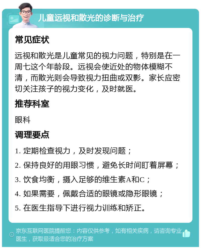 儿童远视和散光的诊断与治疗 常见症状 远视和散光是儿童常见的视力问题，特别是在一周七这个年龄段。远视会使近处的物体模糊不清，而散光则会导致视力扭曲或双影。家长应密切关注孩子的视力变化，及时就医。 推荐科室 眼科 调理要点 1. 定期检查视力，及时发现问题； 2. 保持良好的用眼习惯，避免长时间盯着屏幕； 3. 饮食均衡，摄入足够的维生素A和C； 4. 如果需要，佩戴合适的眼镜或隐形眼镜； 5. 在医生指导下进行视力训练和矫正。