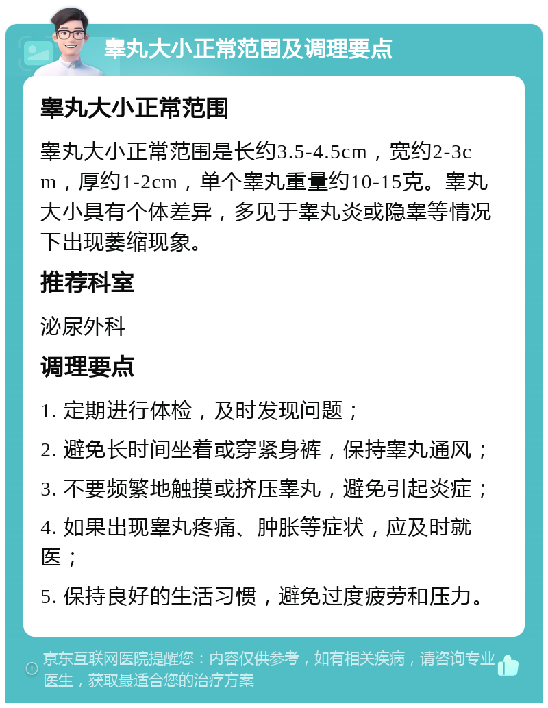 睾丸大小正常范围及调理要点 睾丸大小正常范围 睾丸大小正常范围是长约3.5-4.5cm，宽约2-3cm，厚约1-2cm，单个睾丸重量约10-15克。睾丸大小具有个体差异，多见于睾丸炎或隐睾等情况下出现萎缩现象。 推荐科室 泌尿外科 调理要点 1. 定期进行体检，及时发现问题； 2. 避免长时间坐着或穿紧身裤，保持睾丸通风； 3. 不要频繁地触摸或挤压睾丸，避免引起炎症； 4. 如果出现睾丸疼痛、肿胀等症状，应及时就医； 5. 保持良好的生活习惯，避免过度疲劳和压力。