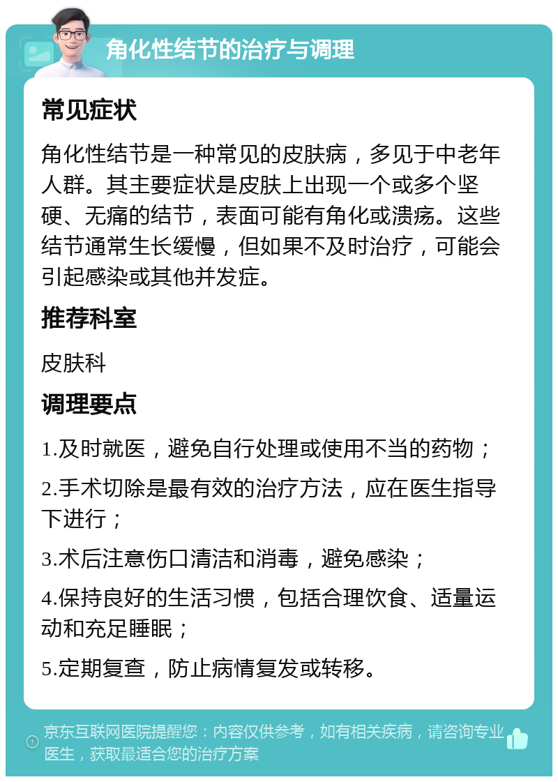 角化性结节的治疗与调理 常见症状 角化性结节是一种常见的皮肤病，多见于中老年人群。其主要症状是皮肤上出现一个或多个坚硬、无痛的结节，表面可能有角化或溃疡。这些结节通常生长缓慢，但如果不及时治疗，可能会引起感染或其他并发症。 推荐科室 皮肤科 调理要点 1.及时就医，避免自行处理或使用不当的药物； 2.手术切除是最有效的治疗方法，应在医生指导下进行； 3.术后注意伤口清洁和消毒，避免感染； 4.保持良好的生活习惯，包括合理饮食、适量运动和充足睡眠； 5.定期复查，防止病情复发或转移。