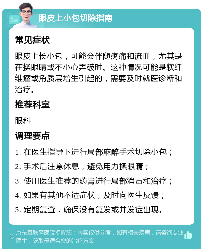 眼皮上小包切除指南 常见症状 眼皮上长小包，可能会伴随疼痛和流血，尤其是在揉眼睛或不小心弄破时。这种情况可能是软纤维瘤或角质层增生引起的，需要及时就医诊断和治疗。 推荐科室 眼科 调理要点 1. 在医生指导下进行局部麻醉手术切除小包； 2. 手术后注意休息，避免用力揉眼睛； 3. 使用医生推荐的药膏进行局部消毒和治疗； 4. 如果有其他不适症状，及时向医生反馈； 5. 定期复查，确保没有复发或并发症出现。