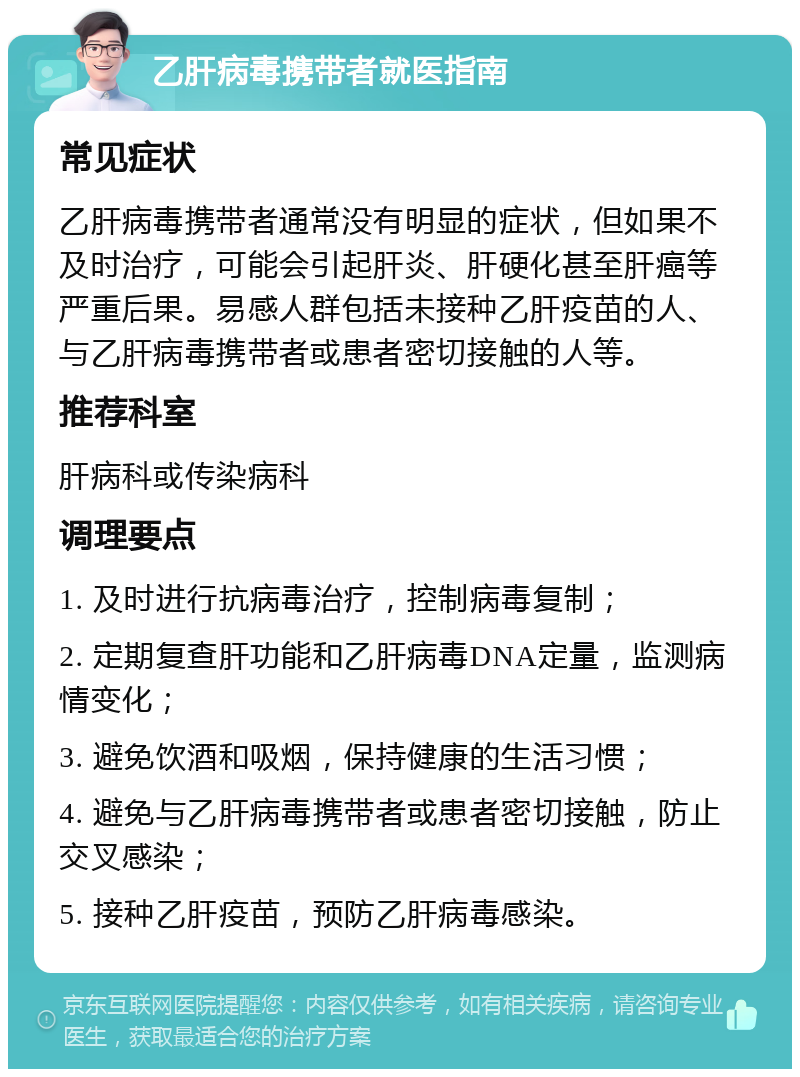 乙肝病毒携带者就医指南 常见症状 乙肝病毒携带者通常没有明显的症状，但如果不及时治疗，可能会引起肝炎、肝硬化甚至肝癌等严重后果。易感人群包括未接种乙肝疫苗的人、与乙肝病毒携带者或患者密切接触的人等。 推荐科室 肝病科或传染病科 调理要点 1. 及时进行抗病毒治疗，控制病毒复制； 2. 定期复查肝功能和乙肝病毒DNA定量，监测病情变化； 3. 避免饮酒和吸烟，保持健康的生活习惯； 4. 避免与乙肝病毒携带者或患者密切接触，防止交叉感染； 5. 接种乙肝疫苗，预防乙肝病毒感染。