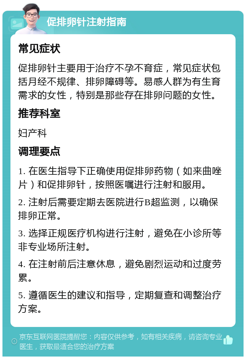 促排卵针注射指南 常见症状 促排卵针主要用于治疗不孕不育症，常见症状包括月经不规律、排卵障碍等。易感人群为有生育需求的女性，特别是那些存在排卵问题的女性。 推荐科室 妇产科 调理要点 1. 在医生指导下正确使用促排卵药物（如来曲唑片）和促排卵针，按照医嘱进行注射和服用。 2. 注射后需要定期去医院进行B超监测，以确保排卵正常。 3. 选择正规医疗机构进行注射，避免在小诊所等非专业场所注射。 4. 在注射前后注意休息，避免剧烈运动和过度劳累。 5. 遵循医生的建议和指导，定期复查和调整治疗方案。