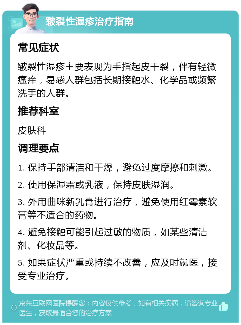 皲裂性湿疹治疗指南 常见症状 皲裂性湿疹主要表现为手指起皮干裂，伴有轻微瘙痒，易感人群包括长期接触水、化学品或频繁洗手的人群。 推荐科室 皮肤科 调理要点 1. 保持手部清洁和干燥，避免过度摩擦和刺激。 2. 使用保湿霜或乳液，保持皮肤湿润。 3. 外用曲咪新乳膏进行治疗，避免使用红霉素软膏等不适合的药物。 4. 避免接触可能引起过敏的物质，如某些清洁剂、化妆品等。 5. 如果症状严重或持续不改善，应及时就医，接受专业治疗。