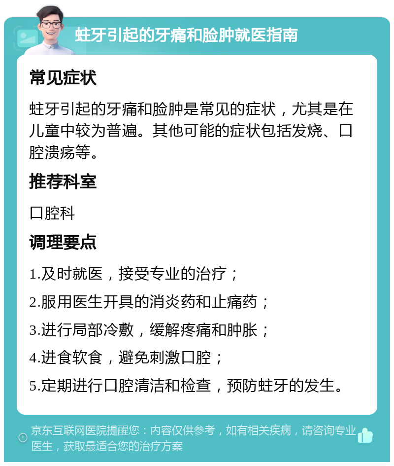 蛀牙引起的牙痛和脸肿就医指南 常见症状 蛀牙引起的牙痛和脸肿是常见的症状，尤其是在儿童中较为普遍。其他可能的症状包括发烧、口腔溃疡等。 推荐科室 口腔科 调理要点 1.及时就医，接受专业的治疗； 2.服用医生开具的消炎药和止痛药； 3.进行局部冷敷，缓解疼痛和肿胀； 4.进食软食，避免刺激口腔； 5.定期进行口腔清洁和检查，预防蛀牙的发生。