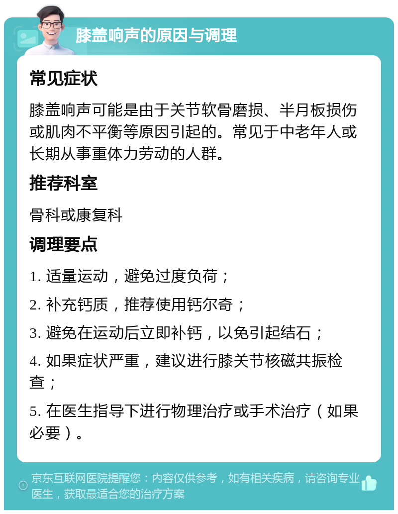 膝盖响声的原因与调理 常见症状 膝盖响声可能是由于关节软骨磨损、半月板损伤或肌肉不平衡等原因引起的。常见于中老年人或长期从事重体力劳动的人群。 推荐科室 骨科或康复科 调理要点 1. 适量运动，避免过度负荷； 2. 补充钙质，推荐使用钙尔奇； 3. 避免在运动后立即补钙，以免引起结石； 4. 如果症状严重，建议进行膝关节核磁共振检查； 5. 在医生指导下进行物理治疗或手术治疗（如果必要）。