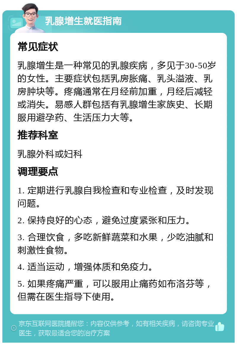 乳腺增生就医指南 常见症状 乳腺增生是一种常见的乳腺疾病，多见于30-50岁的女性。主要症状包括乳房胀痛、乳头溢液、乳房肿块等。疼痛通常在月经前加重，月经后减轻或消失。易感人群包括有乳腺增生家族史、长期服用避孕药、生活压力大等。 推荐科室 乳腺外科或妇科 调理要点 1. 定期进行乳腺自我检查和专业检查，及时发现问题。 2. 保持良好的心态，避免过度紧张和压力。 3. 合理饮食，多吃新鲜蔬菜和水果，少吃油腻和刺激性食物。 4. 适当运动，增强体质和免疫力。 5. 如果疼痛严重，可以服用止痛药如布洛芬等，但需在医生指导下使用。