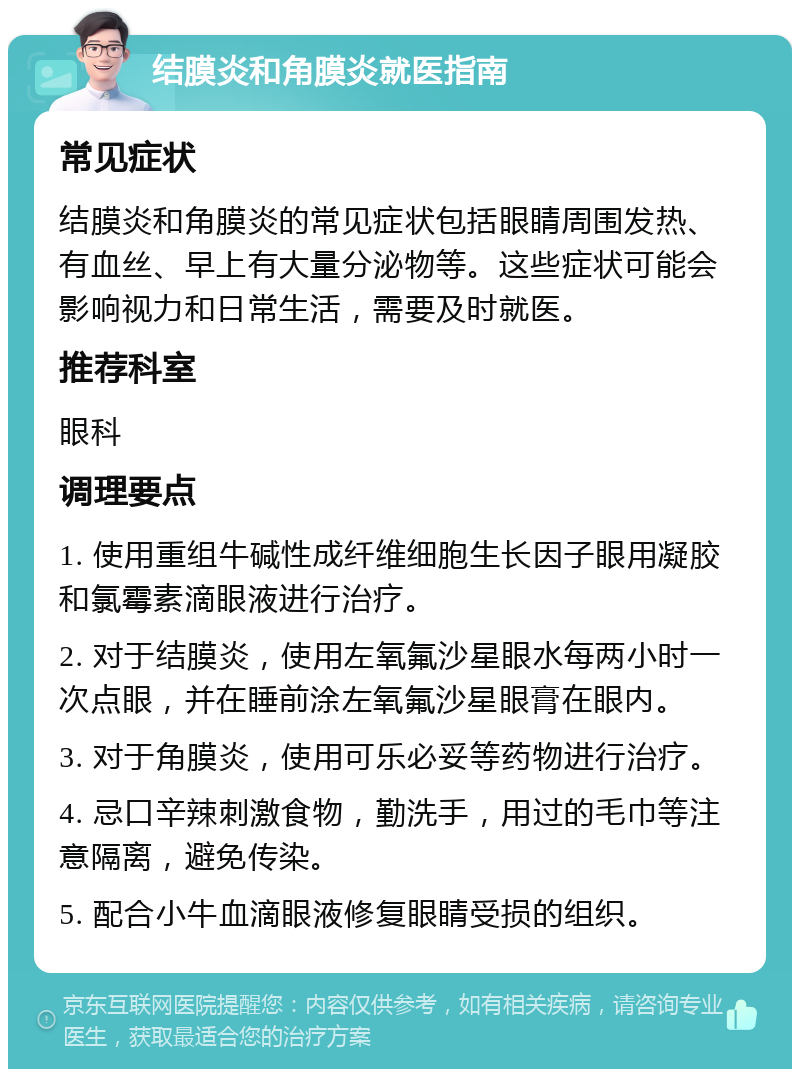 结膜炎和角膜炎就医指南 常见症状 结膜炎和角膜炎的常见症状包括眼睛周围发热、有血丝、早上有大量分泌物等。这些症状可能会影响视力和日常生活，需要及时就医。 推荐科室 眼科 调理要点 1. 使用重组牛碱性成纤维细胞生长因子眼用凝胶和氯霉素滴眼液进行治疗。 2. 对于结膜炎，使用左氧氟沙星眼水每两小时一次点眼，并在睡前涂左氧氟沙星眼膏在眼内。 3. 对于角膜炎，使用可乐必妥等药物进行治疗。 4. 忌口辛辣刺激食物，勤洗手，用过的毛巾等注意隔离，避免传染。 5. 配合小牛血滴眼液修复眼睛受损的组织。