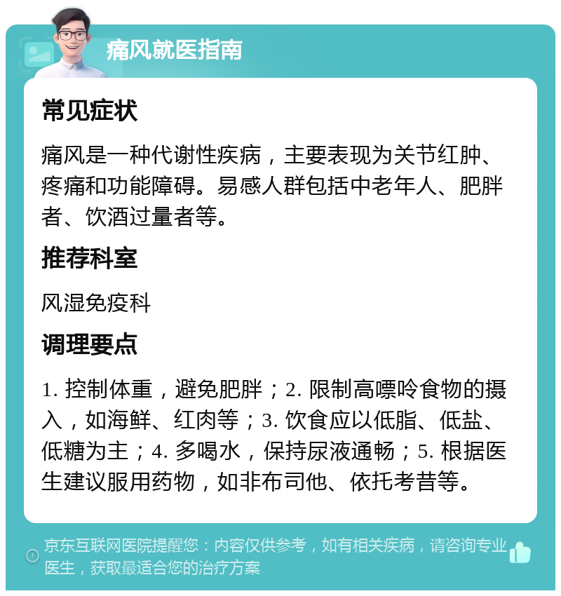 痛风就医指南 常见症状 痛风是一种代谢性疾病，主要表现为关节红肿、疼痛和功能障碍。易感人群包括中老年人、肥胖者、饮酒过量者等。 推荐科室 风湿免疫科 调理要点 1. 控制体重，避免肥胖；2. 限制高嘌呤食物的摄入，如海鲜、红肉等；3. 饮食应以低脂、低盐、低糖为主；4. 多喝水，保持尿液通畅；5. 根据医生建议服用药物，如非布司他、依托考昔等。