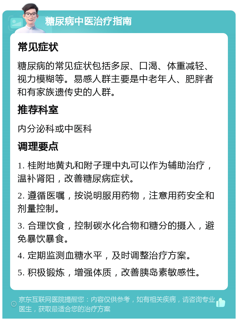 糖尿病中医治疗指南 常见症状 糖尿病的常见症状包括多尿、口渴、体重减轻、视力模糊等。易感人群主要是中老年人、肥胖者和有家族遗传史的人群。 推荐科室 内分泌科或中医科 调理要点 1. 桂附地黄丸和附子理中丸可以作为辅助治疗，温补肾阳，改善糖尿病症状。 2. 遵循医嘱，按说明服用药物，注意用药安全和剂量控制。 3. 合理饮食，控制碳水化合物和糖分的摄入，避免暴饮暴食。 4. 定期监测血糖水平，及时调整治疗方案。 5. 积极锻炼，增强体质，改善胰岛素敏感性。