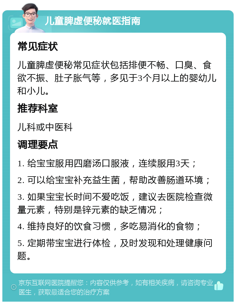 儿童脾虚便秘就医指南 常见症状 儿童脾虚便秘常见症状包括排便不畅、口臭、食欲不振、肚子胀气等，多见于3个月以上的婴幼儿和小儿。 推荐科室 儿科或中医科 调理要点 1. 给宝宝服用四磨汤口服液，连续服用3天； 2. 可以给宝宝补充益生菌，帮助改善肠道环境； 3. 如果宝宝长时间不爱吃饭，建议去医院检查微量元素，特别是锌元素的缺乏情况； 4. 维持良好的饮食习惯，多吃易消化的食物； 5. 定期带宝宝进行体检，及时发现和处理健康问题。