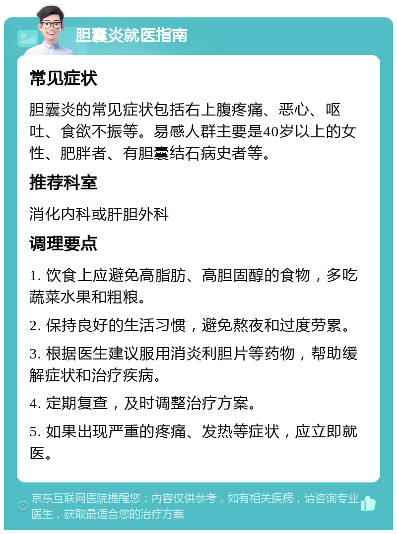 胆囊炎就医指南 常见症状 胆囊炎的常见症状包括右上腹疼痛、恶心、呕吐、食欲不振等。易感人群主要是40岁以上的女性、肥胖者、有胆囊结石病史者等。 推荐科室 消化内科或肝胆外科 调理要点 1. 饮食上应避免高脂肪、高胆固醇的食物，多吃蔬菜水果和粗粮。 2. 保持良好的生活习惯，避免熬夜和过度劳累。 3. 根据医生建议服用消炎利胆片等药物，帮助缓解症状和治疗疾病。 4. 定期复查，及时调整治疗方案。 5. 如果出现严重的疼痛、发热等症状，应立即就医。