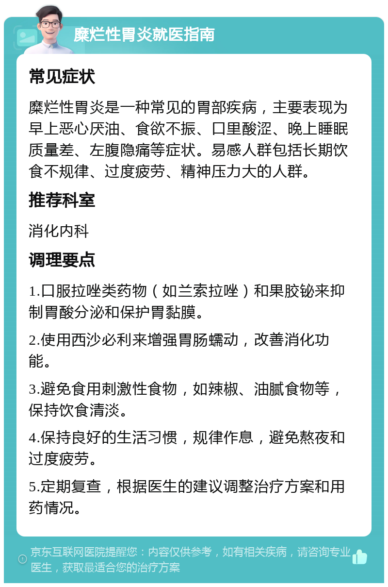 糜烂性胃炎就医指南 常见症状 糜烂性胃炎是一种常见的胃部疾病，主要表现为早上恶心厌油、食欲不振、口里酸涩、晚上睡眠质量差、左腹隐痛等症状。易感人群包括长期饮食不规律、过度疲劳、精神压力大的人群。 推荐科室 消化内科 调理要点 1.口服拉唑类药物（如兰索拉唑）和果胶铋来抑制胃酸分泌和保护胃黏膜。 2.使用西沙必利来增强胃肠蠕动，改善消化功能。 3.避免食用刺激性食物，如辣椒、油腻食物等，保持饮食清淡。 4.保持良好的生活习惯，规律作息，避免熬夜和过度疲劳。 5.定期复查，根据医生的建议调整治疗方案和用药情况。