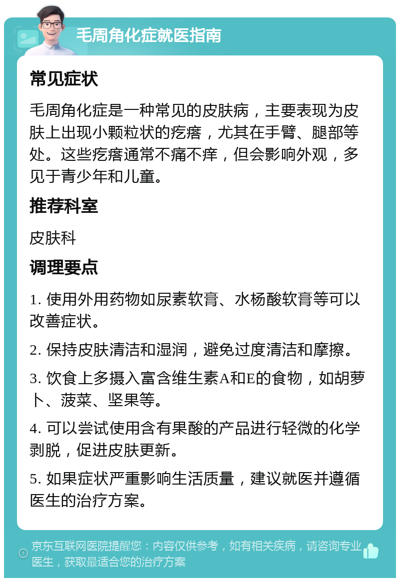 毛周角化症就医指南 常见症状 毛周角化症是一种常见的皮肤病，主要表现为皮肤上出现小颗粒状的疙瘩，尤其在手臂、腿部等处。这些疙瘩通常不痛不痒，但会影响外观，多见于青少年和儿童。 推荐科室 皮肤科 调理要点 1. 使用外用药物如尿素软膏、水杨酸软膏等可以改善症状。 2. 保持皮肤清洁和湿润，避免过度清洁和摩擦。 3. 饮食上多摄入富含维生素A和E的食物，如胡萝卜、菠菜、坚果等。 4. 可以尝试使用含有果酸的产品进行轻微的化学剥脱，促进皮肤更新。 5. 如果症状严重影响生活质量，建议就医并遵循医生的治疗方案。