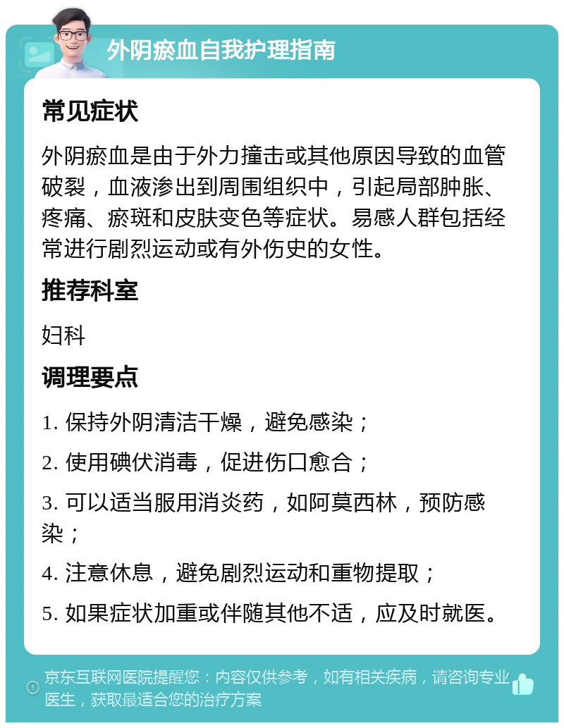 外阴瘀血自我护理指南 常见症状 外阴瘀血是由于外力撞击或其他原因导致的血管破裂，血液渗出到周围组织中，引起局部肿胀、疼痛、瘀斑和皮肤变色等症状。易感人群包括经常进行剧烈运动或有外伤史的女性。 推荐科室 妇科 调理要点 1. 保持外阴清洁干燥，避免感染； 2. 使用碘伏消毒，促进伤口愈合； 3. 可以适当服用消炎药，如阿莫西林，预防感染； 4. 注意休息，避免剧烈运动和重物提取； 5. 如果症状加重或伴随其他不适，应及时就医。