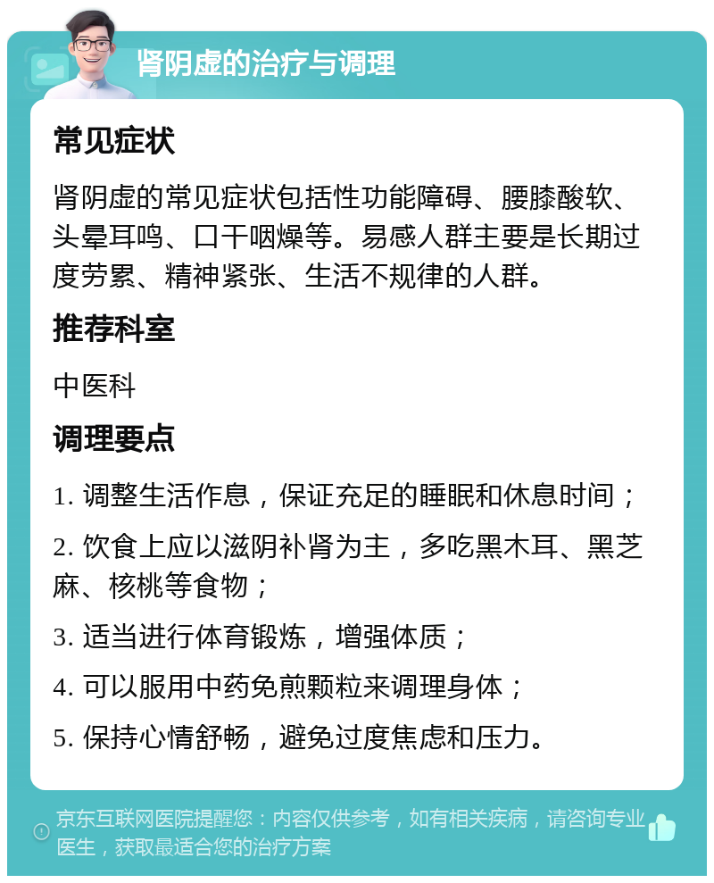 肾阴虚的治疗与调理 常见症状 肾阴虚的常见症状包括性功能障碍、腰膝酸软、头晕耳鸣、口干咽燥等。易感人群主要是长期过度劳累、精神紧张、生活不规律的人群。 推荐科室 中医科 调理要点 1. 调整生活作息，保证充足的睡眠和休息时间； 2. 饮食上应以滋阴补肾为主，多吃黑木耳、黑芝麻、核桃等食物； 3. 适当进行体育锻炼，增强体质； 4. 可以服用中药免煎颗粒来调理身体； 5. 保持心情舒畅，避免过度焦虑和压力。