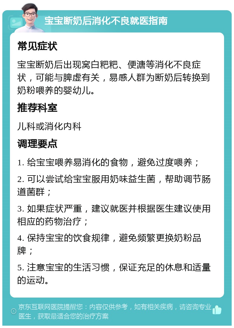 宝宝断奶后消化不良就医指南 常见症状 宝宝断奶后出现窝白粑粑、便溏等消化不良症状，可能与脾虚有关，易感人群为断奶后转换到奶粉喂养的婴幼儿。 推荐科室 儿科或消化内科 调理要点 1. 给宝宝喂养易消化的食物，避免过度喂养； 2. 可以尝试给宝宝服用奶味益生菌，帮助调节肠道菌群； 3. 如果症状严重，建议就医并根据医生建议使用相应的药物治疗； 4. 保持宝宝的饮食规律，避免频繁更换奶粉品牌； 5. 注意宝宝的生活习惯，保证充足的休息和适量的运动。