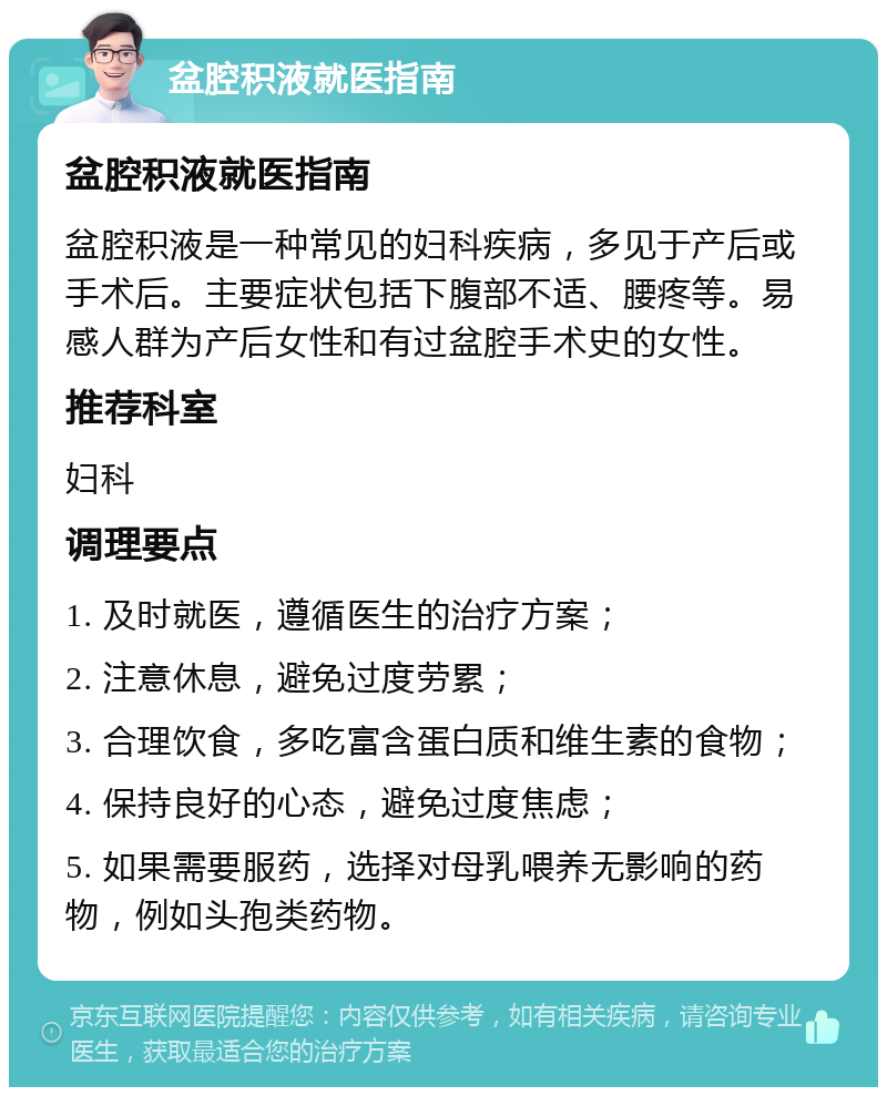 盆腔积液就医指南 盆腔积液就医指南 盆腔积液是一种常见的妇科疾病，多见于产后或手术后。主要症状包括下腹部不适、腰疼等。易感人群为产后女性和有过盆腔手术史的女性。 推荐科室 妇科 调理要点 1. 及时就医，遵循医生的治疗方案； 2. 注意休息，避免过度劳累； 3. 合理饮食，多吃富含蛋白质和维生素的食物； 4. 保持良好的心态，避免过度焦虑； 5. 如果需要服药，选择对母乳喂养无影响的药物，例如头孢类药物。