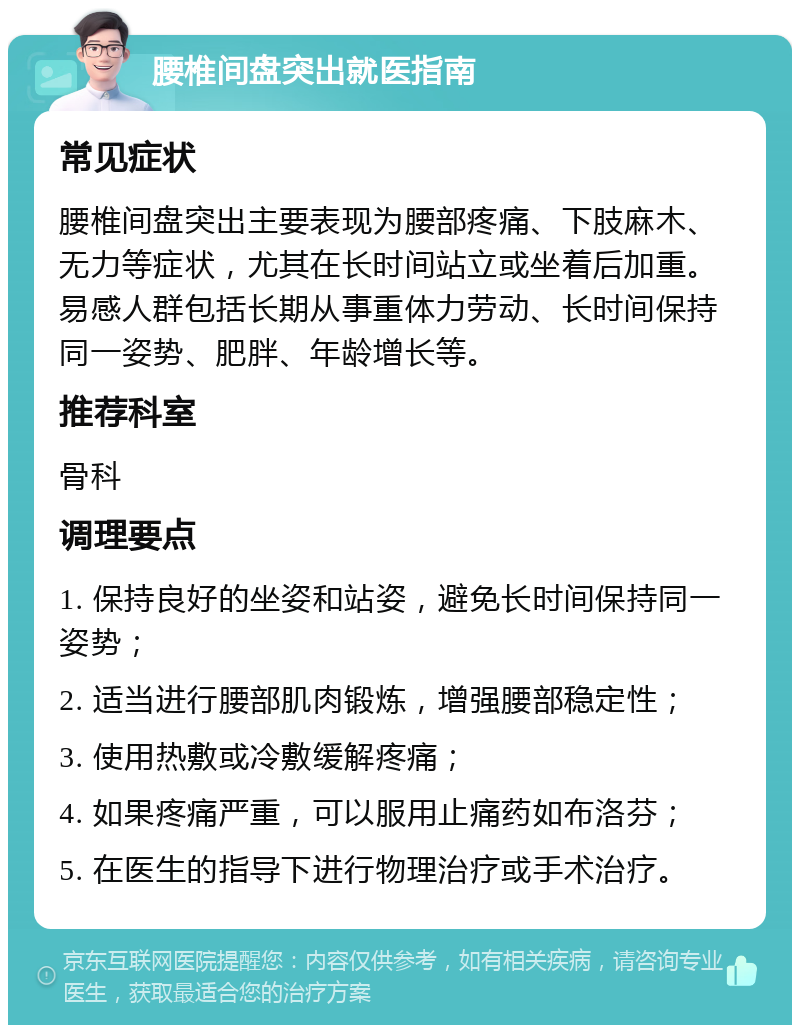 腰椎间盘突出就医指南 常见症状 腰椎间盘突出主要表现为腰部疼痛、下肢麻木、无力等症状，尤其在长时间站立或坐着后加重。易感人群包括长期从事重体力劳动、长时间保持同一姿势、肥胖、年龄增长等。 推荐科室 骨科 调理要点 1. 保持良好的坐姿和站姿，避免长时间保持同一姿势； 2. 适当进行腰部肌肉锻炼，增强腰部稳定性； 3. 使用热敷或冷敷缓解疼痛； 4. 如果疼痛严重，可以服用止痛药如布洛芬； 5. 在医生的指导下进行物理治疗或手术治疗。