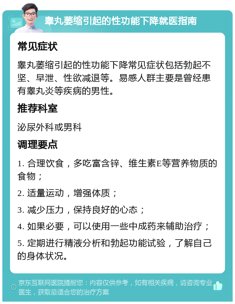 睾丸萎缩引起的性功能下降就医指南 常见症状 睾丸萎缩引起的性功能下降常见症状包括勃起不坚、早泄、性欲减退等。易感人群主要是曾经患有睾丸炎等疾病的男性。 推荐科室 泌尿外科或男科 调理要点 1. 合理饮食，多吃富含锌、维生素E等营养物质的食物； 2. 适量运动，增强体质； 3. 减少压力，保持良好的心态； 4. 如果必要，可以使用一些中成药来辅助治疗； 5. 定期进行精液分析和勃起功能试验，了解自己的身体状况。