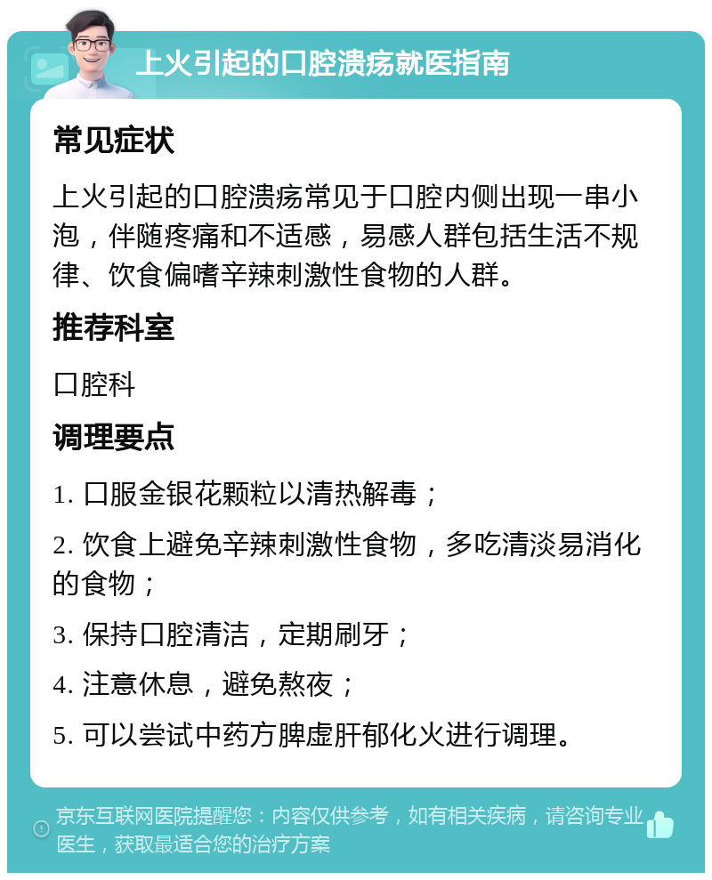 上火引起的口腔溃疡就医指南 常见症状 上火引起的口腔溃疡常见于口腔内侧出现一串小泡，伴随疼痛和不适感，易感人群包括生活不规律、饮食偏嗜辛辣刺激性食物的人群。 推荐科室 口腔科 调理要点 1. 口服金银花颗粒以清热解毒； 2. 饮食上避免辛辣刺激性食物，多吃清淡易消化的食物； 3. 保持口腔清洁，定期刷牙； 4. 注意休息，避免熬夜； 5. 可以尝试中药方脾虚肝郁化火进行调理。