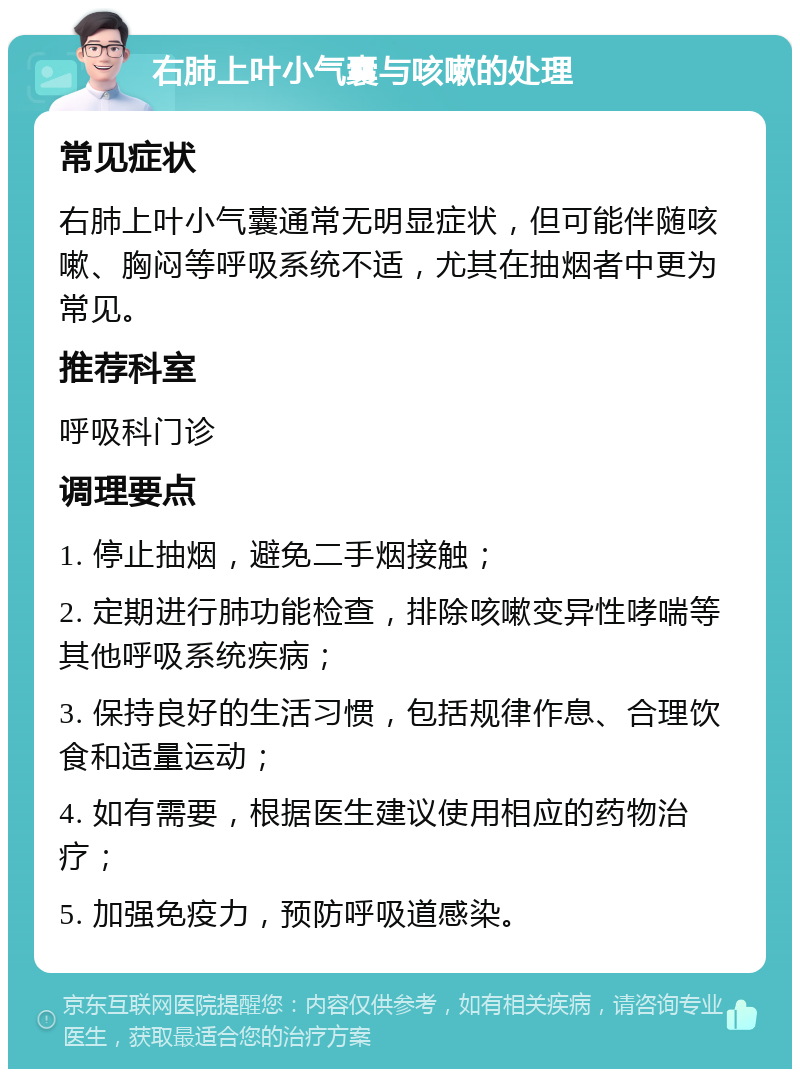 右肺上叶小气囊与咳嗽的处理 常见症状 右肺上叶小气囊通常无明显症状，但可能伴随咳嗽、胸闷等呼吸系统不适，尤其在抽烟者中更为常见。 推荐科室 呼吸科门诊 调理要点 1. 停止抽烟，避免二手烟接触； 2. 定期进行肺功能检查，排除咳嗽变异性哮喘等其他呼吸系统疾病； 3. 保持良好的生活习惯，包括规律作息、合理饮食和适量运动； 4. 如有需要，根据医生建议使用相应的药物治疗； 5. 加强免疫力，预防呼吸道感染。