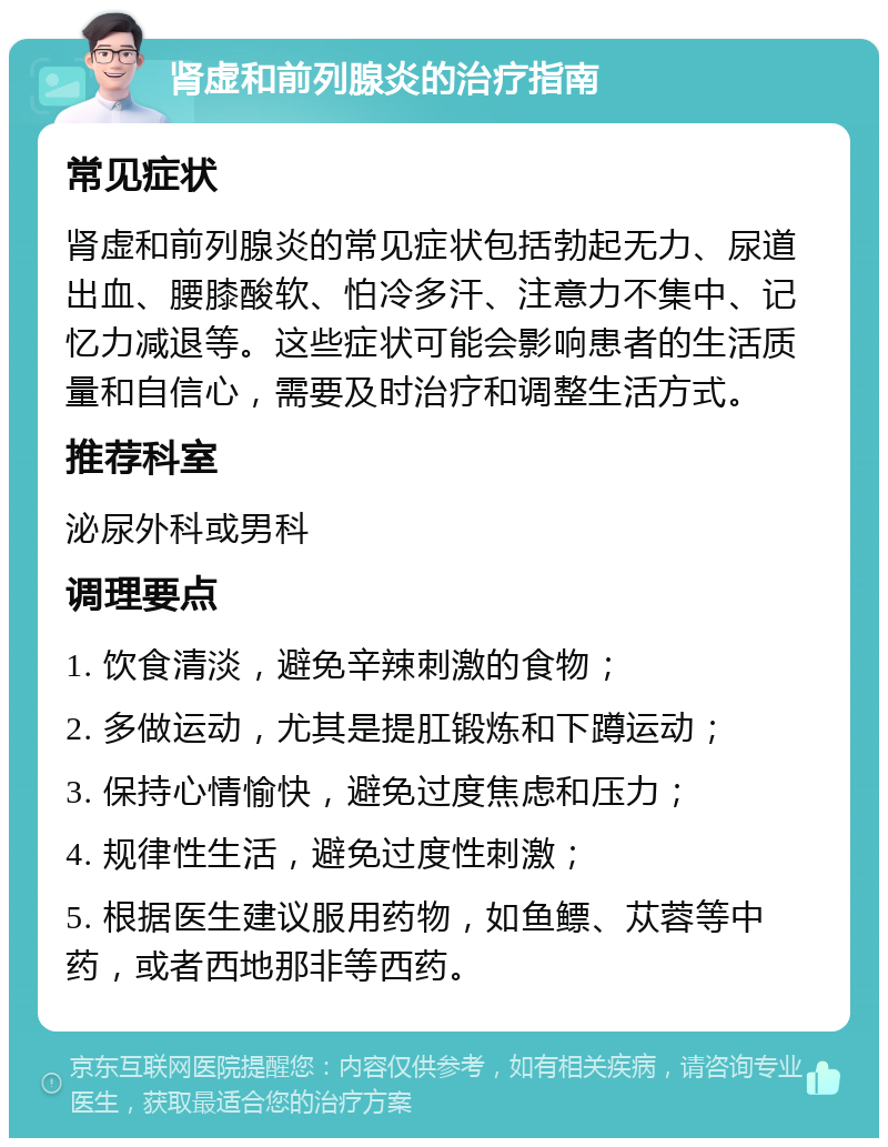 肾虚和前列腺炎的治疗指南 常见症状 肾虚和前列腺炎的常见症状包括勃起无力、尿道出血、腰膝酸软、怕冷多汗、注意力不集中、记忆力减退等。这些症状可能会影响患者的生活质量和自信心，需要及时治疗和调整生活方式。 推荐科室 泌尿外科或男科 调理要点 1. 饮食清淡，避免辛辣刺激的食物； 2. 多做运动，尤其是提肛锻炼和下蹲运动； 3. 保持心情愉快，避免过度焦虑和压力； 4. 规律性生活，避免过度性刺激； 5. 根据医生建议服用药物，如鱼鳔、苁蓉等中药，或者西地那非等西药。