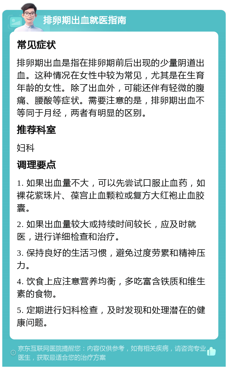 排卵期出血就医指南 常见症状 排卵期出血是指在排卵期前后出现的少量阴道出血。这种情况在女性中较为常见，尤其是在生育年龄的女性。除了出血外，可能还伴有轻微的腹痛、腰酸等症状。需要注意的是，排卵期出血不等同于月经，两者有明显的区别。 推荐科室 妇科 调理要点 1. 如果出血量不大，可以先尝试口服止血药，如裸花紫珠片、葆宫止血颗粒或复方大红袍止血胶囊。 2. 如果出血量较大或持续时间较长，应及时就医，进行详细检查和治疗。 3. 保持良好的生活习惯，避免过度劳累和精神压力。 4. 饮食上应注意营养均衡，多吃富含铁质和维生素的食物。 5. 定期进行妇科检查，及时发现和处理潜在的健康问题。