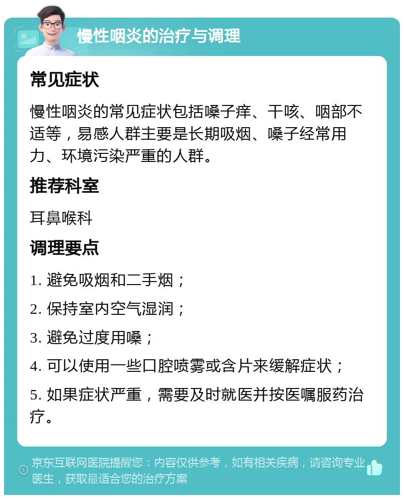 慢性咽炎的治疗与调理 常见症状 慢性咽炎的常见症状包括嗓子痒、干咳、咽部不适等，易感人群主要是长期吸烟、嗓子经常用力、环境污染严重的人群。 推荐科室 耳鼻喉科 调理要点 1. 避免吸烟和二手烟； 2. 保持室内空气湿润； 3. 避免过度用嗓； 4. 可以使用一些口腔喷雾或含片来缓解症状； 5. 如果症状严重，需要及时就医并按医嘱服药治疗。