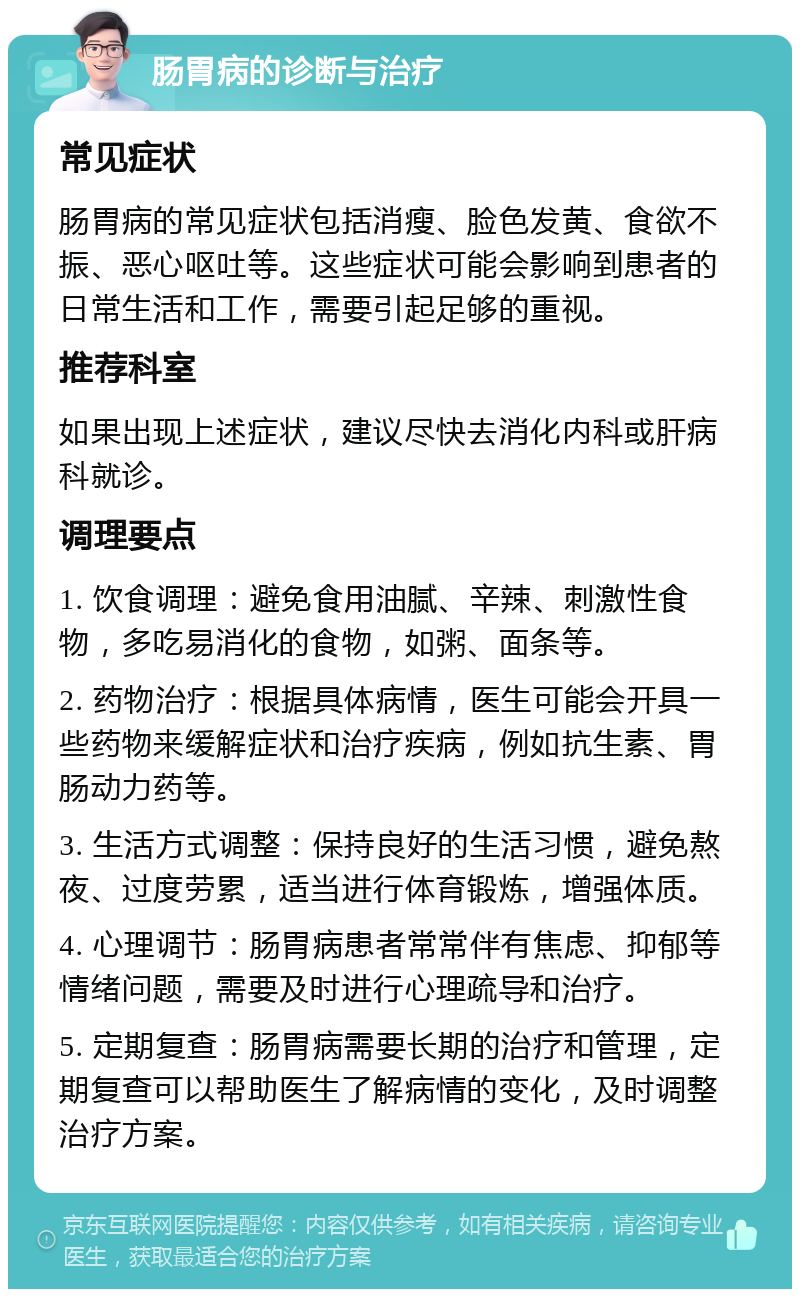 肠胃病的诊断与治疗 常见症状 肠胃病的常见症状包括消瘦、脸色发黄、食欲不振、恶心呕吐等。这些症状可能会影响到患者的日常生活和工作，需要引起足够的重视。 推荐科室 如果出现上述症状，建议尽快去消化内科或肝病科就诊。 调理要点 1. 饮食调理：避免食用油腻、辛辣、刺激性食物，多吃易消化的食物，如粥、面条等。 2. 药物治疗：根据具体病情，医生可能会开具一些药物来缓解症状和治疗疾病，例如抗生素、胃肠动力药等。 3. 生活方式调整：保持良好的生活习惯，避免熬夜、过度劳累，适当进行体育锻炼，增强体质。 4. 心理调节：肠胃病患者常常伴有焦虑、抑郁等情绪问题，需要及时进行心理疏导和治疗。 5. 定期复查：肠胃病需要长期的治疗和管理，定期复查可以帮助医生了解病情的变化，及时调整治疗方案。