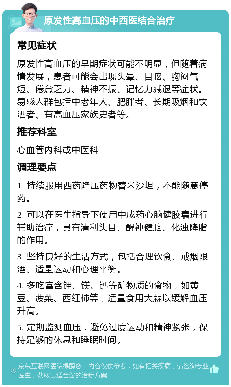 原发性高血压的中西医结合治疗 常见症状 原发性高血压的早期症状可能不明显，但随着病情发展，患者可能会出现头晕、目眩、胸闷气短、倦怠乏力、精神不振、记忆力减退等症状。易感人群包括中老年人、肥胖者、长期吸烟和饮酒者、有高血压家族史者等。 推荐科室 心血管内科或中医科 调理要点 1. 持续服用西药降压药物替米沙坦，不能随意停药。 2. 可以在医生指导下使用中成药心脑健胶囊进行辅助治疗，具有清利头目、醒神健脑、化浊降脂的作用。 3. 坚持良好的生活方式，包括合理饮食、戒烟限酒、适量运动和心理平衡。 4. 多吃富含钾、镁、钙等矿物质的食物，如黄豆、菠菜、西红柿等，适量食用大蒜以缓解血压升高。 5. 定期监测血压，避免过度运动和精神紧张，保持足够的休息和睡眠时间。