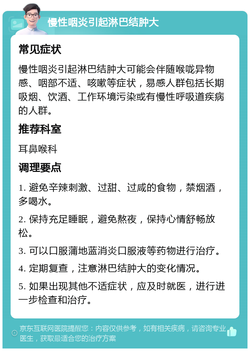 慢性咽炎引起淋巴结肿大 常见症状 慢性咽炎引起淋巴结肿大可能会伴随喉咙异物感、咽部不适、咳嗽等症状，易感人群包括长期吸烟、饮酒、工作环境污染或有慢性呼吸道疾病的人群。 推荐科室 耳鼻喉科 调理要点 1. 避免辛辣刺激、过甜、过咸的食物，禁烟酒，多喝水。 2. 保持充足睡眠，避免熬夜，保持心情舒畅放松。 3. 可以口服蒲地蓝消炎口服液等药物进行治疗。 4. 定期复查，注意淋巴结肿大的变化情况。 5. 如果出现其他不适症状，应及时就医，进行进一步检查和治疗。