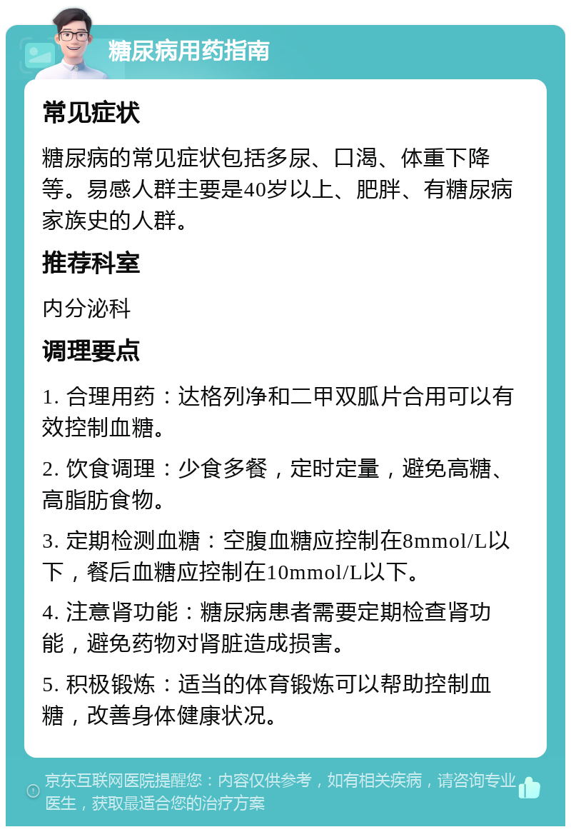 糖尿病用药指南 常见症状 糖尿病的常见症状包括多尿、口渴、体重下降等。易感人群主要是40岁以上、肥胖、有糖尿病家族史的人群。 推荐科室 内分泌科 调理要点 1. 合理用药：达格列净和二甲双胍片合用可以有效控制血糖。 2. 饮食调理：少食多餐，定时定量，避免高糖、高脂肪食物。 3. 定期检测血糖：空腹血糖应控制在8mmol/L以下，餐后血糖应控制在10mmol/L以下。 4. 注意肾功能：糖尿病患者需要定期检查肾功能，避免药物对肾脏造成损害。 5. 积极锻炼：适当的体育锻炼可以帮助控制血糖，改善身体健康状况。