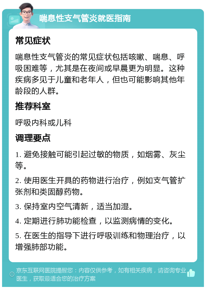 喘息性支气管炎就医指南 常见症状 喘息性支气管炎的常见症状包括咳嗽、喘息、呼吸困难等，尤其是在夜间或早晨更为明显。这种疾病多见于儿童和老年人，但也可能影响其他年龄段的人群。 推荐科室 呼吸内科或儿科 调理要点 1. 避免接触可能引起过敏的物质，如烟雾、灰尘等。 2. 使用医生开具的药物进行治疗，例如支气管扩张剂和类固醇药物。 3. 保持室内空气清新，适当加湿。 4. 定期进行肺功能检查，以监测病情的变化。 5. 在医生的指导下进行呼吸训练和物理治疗，以增强肺部功能。