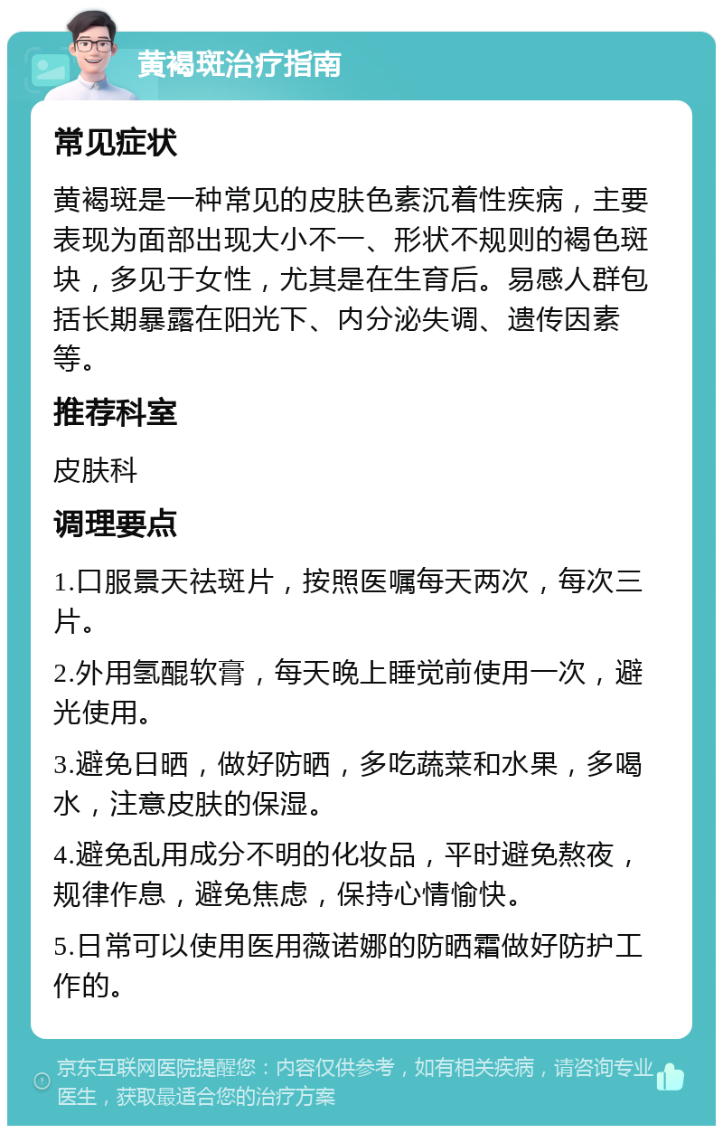 黄褐斑治疗指南 常见症状 黄褐斑是一种常见的皮肤色素沉着性疾病，主要表现为面部出现大小不一、形状不规则的褐色斑块，多见于女性，尤其是在生育后。易感人群包括长期暴露在阳光下、内分泌失调、遗传因素等。 推荐科室 皮肤科 调理要点 1.口服景天祛斑片，按照医嘱每天两次，每次三片。 2.外用氢醌软膏，每天晚上睡觉前使用一次，避光使用。 3.避免日晒，做好防晒，多吃蔬菜和水果，多喝水，注意皮肤的保湿。 4.避免乱用成分不明的化妆品，平时避免熬夜，规律作息，避免焦虑，保持心情愉快。 5.日常可以使用医用薇诺娜的防晒霜做好防护工作的。