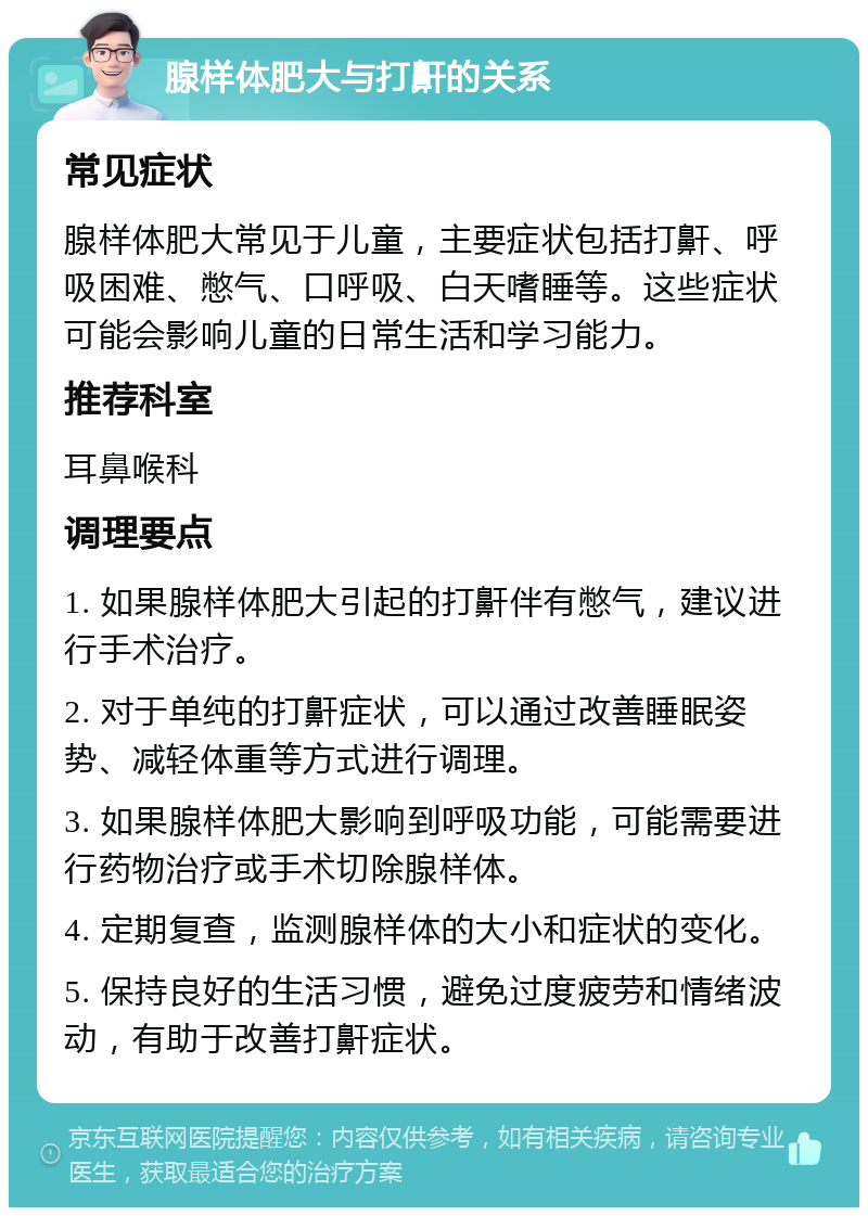 腺样体肥大与打鼾的关系 常见症状 腺样体肥大常见于儿童，主要症状包括打鼾、呼吸困难、憋气、口呼吸、白天嗜睡等。这些症状可能会影响儿童的日常生活和学习能力。 推荐科室 耳鼻喉科 调理要点 1. 如果腺样体肥大引起的打鼾伴有憋气，建议进行手术治疗。 2. 对于单纯的打鼾症状，可以通过改善睡眠姿势、减轻体重等方式进行调理。 3. 如果腺样体肥大影响到呼吸功能，可能需要进行药物治疗或手术切除腺样体。 4. 定期复查，监测腺样体的大小和症状的变化。 5. 保持良好的生活习惯，避免过度疲劳和情绪波动，有助于改善打鼾症状。