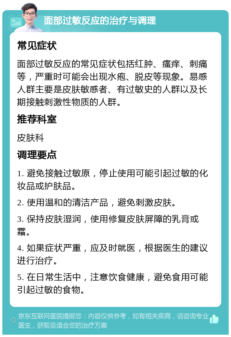 面部过敏反应的治疗与调理 常见症状 面部过敏反应的常见症状包括红肿、瘙痒、刺痛等，严重时可能会出现水疱、脱皮等现象。易感人群主要是皮肤敏感者、有过敏史的人群以及长期接触刺激性物质的人群。 推荐科室 皮肤科 调理要点 1. 避免接触过敏原，停止使用可能引起过敏的化妆品或护肤品。 2. 使用温和的清洁产品，避免刺激皮肤。 3. 保持皮肤湿润，使用修复皮肤屏障的乳膏或霜。 4. 如果症状严重，应及时就医，根据医生的建议进行治疗。 5. 在日常生活中，注意饮食健康，避免食用可能引起过敏的食物。