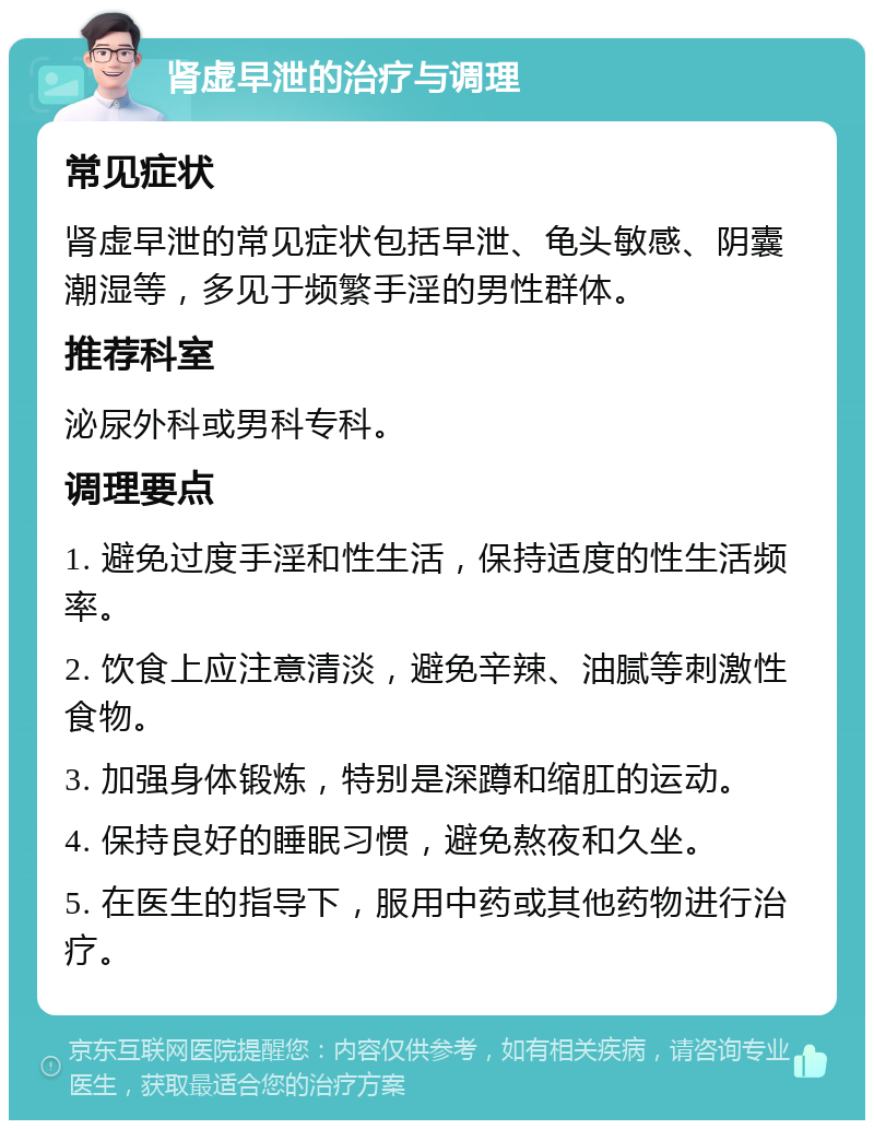 肾虚早泄的治疗与调理 常见症状 肾虚早泄的常见症状包括早泄、龟头敏感、阴囊潮湿等，多见于频繁手淫的男性群体。 推荐科室 泌尿外科或男科专科。 调理要点 1. 避免过度手淫和性生活，保持适度的性生活频率。 2. 饮食上应注意清淡，避免辛辣、油腻等刺激性食物。 3. 加强身体锻炼，特别是深蹲和缩肛的运动。 4. 保持良好的睡眠习惯，避免熬夜和久坐。 5. 在医生的指导下，服用中药或其他药物进行治疗。