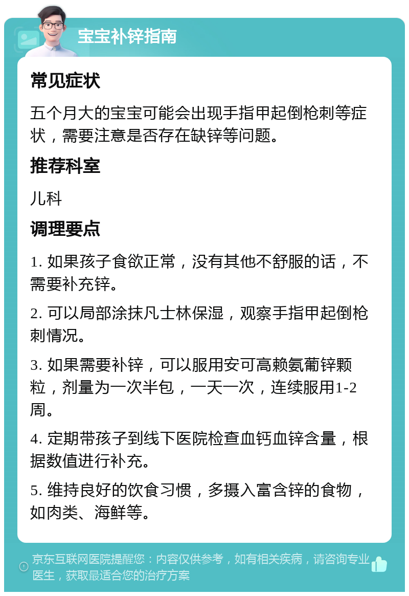 宝宝补锌指南 常见症状 五个月大的宝宝可能会出现手指甲起倒枪刺等症状，需要注意是否存在缺锌等问题。 推荐科室 儿科 调理要点 1. 如果孩子食欲正常，没有其他不舒服的话，不需要补充锌。 2. 可以局部涂抹凡士林保湿，观察手指甲起倒枪刺情况。 3. 如果需要补锌，可以服用安可高赖氨葡锌颗粒，剂量为一次半包，一天一次，连续服用1-2周。 4. 定期带孩子到线下医院检查血钙血锌含量，根据数值进行补充。 5. 维持良好的饮食习惯，多摄入富含锌的食物，如肉类、海鲜等。