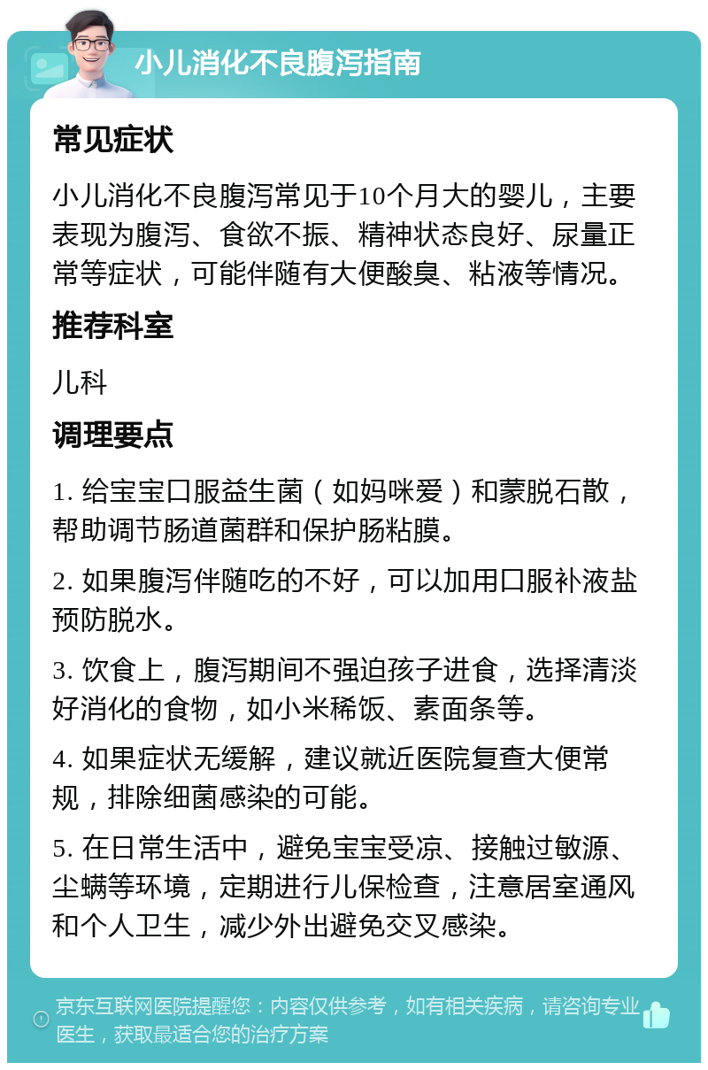 小儿消化不良腹泻指南 常见症状 小儿消化不良腹泻常见于10个月大的婴儿，主要表现为腹泻、食欲不振、精神状态良好、尿量正常等症状，可能伴随有大便酸臭、粘液等情况。 推荐科室 儿科 调理要点 1. 给宝宝口服益生菌（如妈咪爱）和蒙脱石散，帮助调节肠道菌群和保护肠粘膜。 2. 如果腹泻伴随吃的不好，可以加用口服补液盐预防脱水。 3. 饮食上，腹泻期间不强迫孩子进食，选择清淡好消化的食物，如小米稀饭、素面条等。 4. 如果症状无缓解，建议就近医院复查大便常规，排除细菌感染的可能。 5. 在日常生活中，避免宝宝受凉、接触过敏源、尘螨等环境，定期进行儿保检查，注意居室通风和个人卫生，减少外出避免交叉感染。