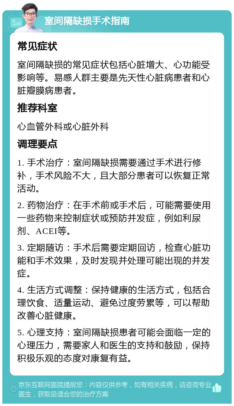 室间隔缺损手术指南 常见症状 室间隔缺损的常见症状包括心脏增大、心功能受影响等。易感人群主要是先天性心脏病患者和心脏瓣膜病患者。 推荐科室 心血管外科或心脏外科 调理要点 1. 手术治疗：室间隔缺损需要通过手术进行修补，手术风险不大，且大部分患者可以恢复正常活动。 2. 药物治疗：在手术前或手术后，可能需要使用一些药物来控制症状或预防并发症，例如利尿剂、ACEI等。 3. 定期随访：手术后需要定期回访，检查心脏功能和手术效果，及时发现并处理可能出现的并发症。 4. 生活方式调整：保持健康的生活方式，包括合理饮食、适量运动、避免过度劳累等，可以帮助改善心脏健康。 5. 心理支持：室间隔缺损患者可能会面临一定的心理压力，需要家人和医生的支持和鼓励，保持积极乐观的态度对康复有益。