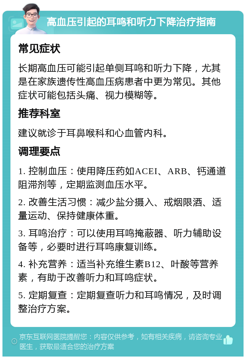 高血压引起的耳鸣和听力下降治疗指南 常见症状 长期高血压可能引起单侧耳鸣和听力下降，尤其是在家族遗传性高血压病患者中更为常见。其他症状可能包括头痛、视力模糊等。 推荐科室 建议就诊于耳鼻喉科和心血管内科。 调理要点 1. 控制血压：使用降压药如ACEI、ARB、钙通道阻滞剂等，定期监测血压水平。 2. 改善生活习惯：减少盐分摄入、戒烟限酒、适量运动、保持健康体重。 3. 耳鸣治疗：可以使用耳鸣掩蔽器、听力辅助设备等，必要时进行耳鸣康复训练。 4. 补充营养：适当补充维生素B12、叶酸等营养素，有助于改善听力和耳鸣症状。 5. 定期复查：定期复查听力和耳鸣情况，及时调整治疗方案。