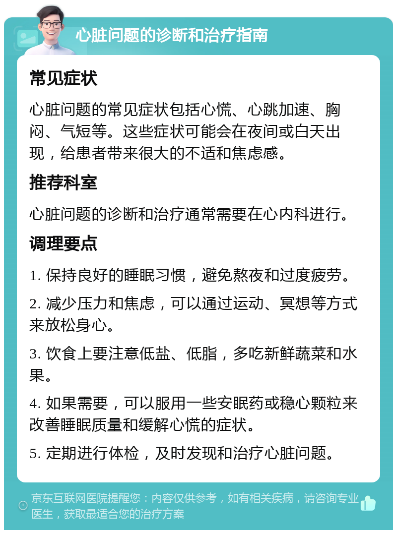 心脏问题的诊断和治疗指南 常见症状 心脏问题的常见症状包括心慌、心跳加速、胸闷、气短等。这些症状可能会在夜间或白天出现，给患者带来很大的不适和焦虑感。 推荐科室 心脏问题的诊断和治疗通常需要在心内科进行。 调理要点 1. 保持良好的睡眠习惯，避免熬夜和过度疲劳。 2. 减少压力和焦虑，可以通过运动、冥想等方式来放松身心。 3. 饮食上要注意低盐、低脂，多吃新鲜蔬菜和水果。 4. 如果需要，可以服用一些安眠药或稳心颗粒来改善睡眠质量和缓解心慌的症状。 5. 定期进行体检，及时发现和治疗心脏问题。