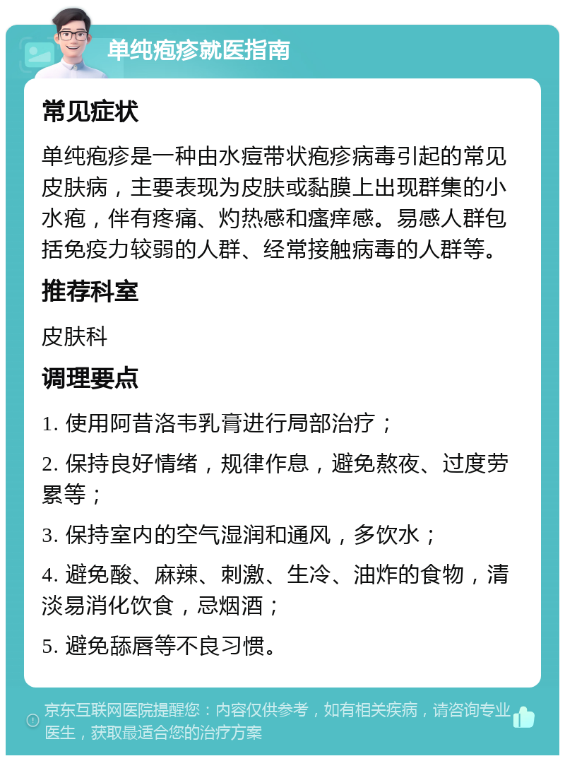 单纯疱疹就医指南 常见症状 单纯疱疹是一种由水痘带状疱疹病毒引起的常见皮肤病，主要表现为皮肤或黏膜上出现群集的小水疱，伴有疼痛、灼热感和瘙痒感。易感人群包括免疫力较弱的人群、经常接触病毒的人群等。 推荐科室 皮肤科 调理要点 1. 使用阿昔洛韦乳膏进行局部治疗； 2. 保持良好情绪，规律作息，避免熬夜、过度劳累等； 3. 保持室内的空气湿润和通风，多饮水； 4. 避免酸、麻辣、刺激、生冷、油炸的食物，清淡易消化饮食，忌烟酒； 5. 避免舔唇等不良习惯。