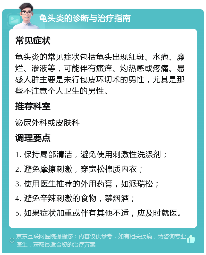 龟头炎的诊断与治疗指南 常见症状 龟头炎的常见症状包括龟头出现红斑、水疱、糜烂、渗液等，可能伴有瘙痒、灼热感或疼痛。易感人群主要是未行包皮环切术的男性，尤其是那些不注意个人卫生的男性。 推荐科室 泌尿外科或皮肤科 调理要点 1. 保持局部清洁，避免使用刺激性洗涤剂； 2. 避免摩擦刺激，穿宽松棉质内衣； 3. 使用医生推荐的外用药膏，如派瑞松； 4. 避免辛辣刺激的食物，禁烟酒； 5. 如果症状加重或伴有其他不适，应及时就医。