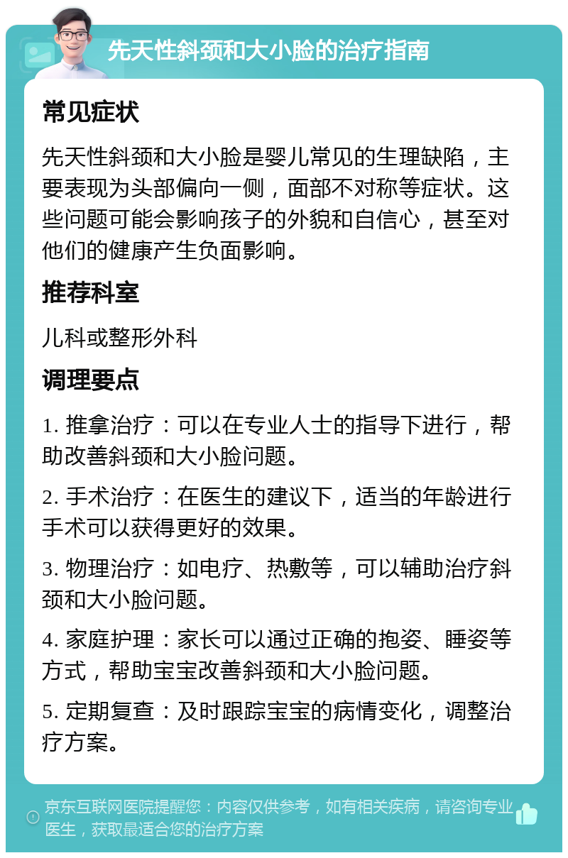 先天性斜颈和大小脸的治疗指南 常见症状 先天性斜颈和大小脸是婴儿常见的生理缺陷，主要表现为头部偏向一侧，面部不对称等症状。这些问题可能会影响孩子的外貌和自信心，甚至对他们的健康产生负面影响。 推荐科室 儿科或整形外科 调理要点 1. 推拿治疗：可以在专业人士的指导下进行，帮助改善斜颈和大小脸问题。 2. 手术治疗：在医生的建议下，适当的年龄进行手术可以获得更好的效果。 3. 物理治疗：如电疗、热敷等，可以辅助治疗斜颈和大小脸问题。 4. 家庭护理：家长可以通过正确的抱姿、睡姿等方式，帮助宝宝改善斜颈和大小脸问题。 5. 定期复查：及时跟踪宝宝的病情变化，调整治疗方案。