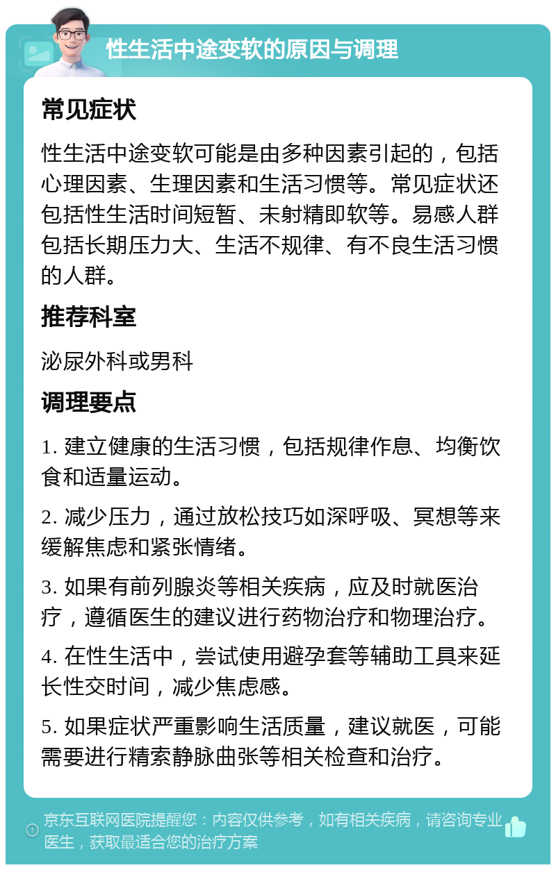 性生活中途变软的原因与调理 常见症状 性生活中途变软可能是由多种因素引起的，包括心理因素、生理因素和生活习惯等。常见症状还包括性生活时间短暂、未射精即软等。易感人群包括长期压力大、生活不规律、有不良生活习惯的人群。 推荐科室 泌尿外科或男科 调理要点 1. 建立健康的生活习惯，包括规律作息、均衡饮食和适量运动。 2. 减少压力，通过放松技巧如深呼吸、冥想等来缓解焦虑和紧张情绪。 3. 如果有前列腺炎等相关疾病，应及时就医治疗，遵循医生的建议进行药物治疗和物理治疗。 4. 在性生活中，尝试使用避孕套等辅助工具来延长性交时间，减少焦虑感。 5. 如果症状严重影响生活质量，建议就医，可能需要进行精索静脉曲张等相关检查和治疗。